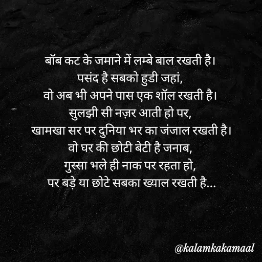 Quote by Kalam ka kamaal - बॉब कट के जमाने में लम्बे बाल रखती है। 
पसंद है सबको हुडी जहां, 
वो अब भी अपने पास एक शॉल रखती है। 
सुलझी सी नज़र आती हो पर, 
खामखा सर पर दुनिया भर का जंजाल रखती है।
वो घर की छोटी बेटी है जनाब, 
गुस्सा भले ही नाक पर रहता हो, 
पर बड़े या छोटे सबका ख्याल रखती है... - Made using Quotes Creator App, Post Maker App