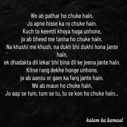 Quote by Kalam ka kamaal - Wo ab pathar ho chuke hain,
Jo apne hisse ka ro chuke hain.
Kuch to keemti khoya hoga unhone,
jo ab bheed me tanha ho chuke hain.
Na khushi me khush, na dukh bhi dukhi hona jante hain,
ek dhadakta dil lekar bhi bina dil ke jeena jante hain.
Kitne rang dekhe honge unhone,
jo ab aansu or gam ka farq jante hain.
Wo ab maun ho chuke hain,
Jo aap se tum, tum se tu, tu se kon ho chuke hain... - Made using Quotes Creator App, Post Maker App
