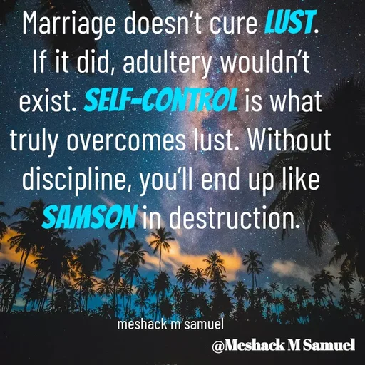 Quote by Meshack M Samuel - Marriage doesn’t cure lust. If it did, adultery wouldn’t exist. Self-control is what truly overcomes lust. Without discipline, you’ll end up like Samson in destruction.



meshack m samuel - Made using Quotes Creator App, Post Maker App