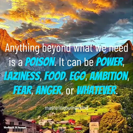 Quote by Meshack M Samuel - Anything beyond what we need is a poison. It can be power, laziness, food, ego, ambition, fear, anger, or whatever. 

masteringhumankind - Made using Quotes Creator App, Post Maker App