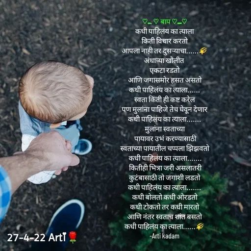 Quote by Arti kadam - ♡... ♡ बाप ♡...♡
कधी पाहिलंय का त्याला
किती विचार करतो
आपला नाही तर दुसऱ्याचा......🌠
अंधाऱ्या खोलीत 
एकटा रडतो
आणि जगासमोर हसत असतो
कधी पाहिलंय का त्याला......
स्वता किती ही कष्ट करेल
पण मुलांना पाहिजे तेच घेवून देणार
कधी पाहिलंय का त्याला.......
मुलांना स्वताच्या
 पायावर उभं करण्यासाठी
स्वताच्या पायातील चप्पला झिझवतो
 कधी पाहिलंय का त्याला.......
 कितीही भित्रा जरी असलातरी
कुटंबासाठी तो जगाशी लडतो
कधी पाहिलंय का त्याला.......
कधी बोलतो कधी ओरडतो
कधी टोकतो तर कधी मारतो
आणि नंतर स्वताच शांत बसतो
कधी पाहिलंय का त्याला......🌠
-Arti kadam












 - Made using Quotes Creator App, Post Maker App