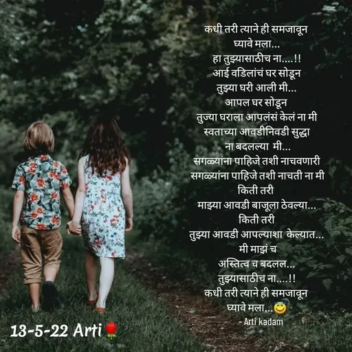 Quote by Arti kadam - कधी तरी त्याने ही समजावून 
घ्यावे मला...
हा तुझ्यासाठीच ना....!!
आई वडिलांचं घर सोडून
तुझ्या घरी आली मी...
आपल घर सोडून 
तुज्या घराला आपलंसं केलं ना मी
स्वताच्या आवडीनिवडी सुद्धा
 ना बदलल्या  मी...
सगळ्यांना पाहिजे तशी नाचवणारी
 सगळ्यांना पाहिजे तशी नाचती ना मी
किती तरी 
माझ्या आवडी बाजूला ठेवल्या...
 किती तरी 
तुझ्या आवडी आपल्याशा  केल्यात...
 मी माझं च
अस्तित्व च बदलल...
तुझ्यासाठीच ना....!!
कधी तरी त्याने ही समजावून 
घ्यावे मला...😇
    - Arti kadam - Made using Quotes Creator App, Post Maker App