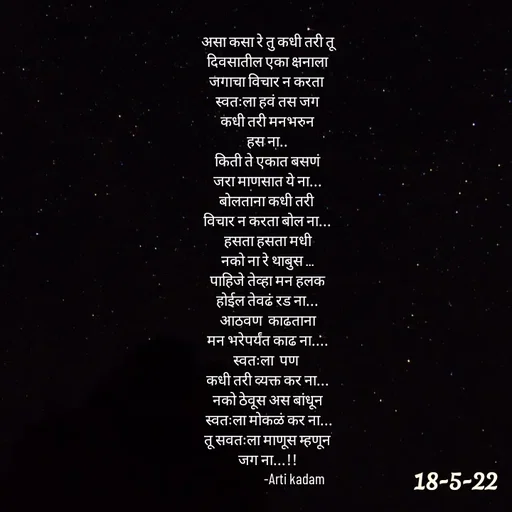 Quote by Arti kadam - असा कसा रे तु कधी तरी तू
दिवसातील एका क्षनाला
जगाचा विचार न करता 
स्वतःला हवं तस जग
कधी तरी मनभरुन
हस ना..
किती ते एकात बसणं
जरा माणसात ये ना...
बोलताना कधी तरी 
विचार न करता बोल ना...
हसता हसता मधी
नको ना रे थाबुस ...
पाहिजे तेव्हा मन हलक
होईल तेवढं रड ना...
आठवण  काढताना
मन भरेपर्यंत काढ ना....
स्वतःला  पण 
कधी तरी व्यक्त कर ना...
नको ठेवूस अस बांधून
 स्वतःला मोकळं कर ना...
 तू सवतःला माणूस म्हणून 
जग ना...!!
                   -Arti kadam



 - Made using Quotes Creator App, Post Maker App