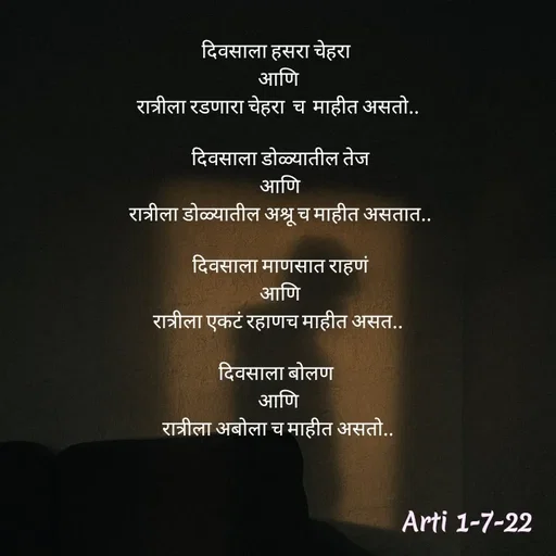 Quote by Arti kadam - दिवसाला हसरा चेहरा 
आणि
रात्रीला रडणारा चेहरा  च  माहीत असतो..

 दिवसाला डोळ्यातील तेज
 आणि
 रात्रीला डोळ्यातील अश्रू च माहीत असतात..

 दिवसाला माणसात राहणं
 आणि
रात्रीला एकटं रहाणच माहीत असत..

दिवसाला बोलण 
आणि
रात्रीला अबोला च माहीत असतो..


 - Made using Quotes Creator App, Post Maker App