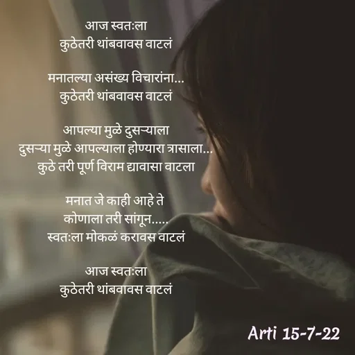 Quote by Arti kadam - आज स्वतःला
कुठेतरी थांबवावस वाटलं

मनातल्या असंख्य विचारांना...
कुठेतरी थांबवावस वाटलं

आपल्या मुळे दुसऱ्याला
दुसऱ्या मुळे आपल्याला होण्यारा त्रासाला...
कुठे तरी पूर्ण विराम द्यावासा वाटला

मनात जे काही आहे ते 
कोणाला तरी सांगून.....
स्वतःला मोकळं करावस वाटलं

आज स्वतःला
कुठेतरी थांबवावस वाटलं - Made using Quotes Creator App, Post Maker App