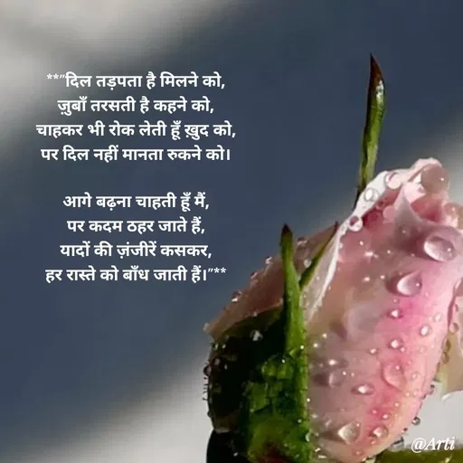Quote by Arti kadam - **"दिल तड़पता है मिलने को,
ज़ुबाँ तरसती है कहने को,
चाहकर भी रोक लेती हूँ ख़ुद को,
पर दिल नहीं मानता रुकने को।

आगे बढ़ना चाहती हूँ मैं,
पर कदम ठहर जाते हैं,
यादों की ज़ंजीरें कसकर,
हर रास्ते को बाँध जाती हैं।"** - Made using Quotes Creator App, Post Maker App