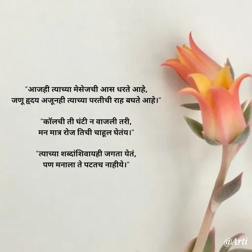 Quote by Arti kadam - "आजही त्याच्या मेसेजची आस धरते आहे,
जणू हृदय अजूनही त्याच्या परतीची राह बघते आहे।"

"कॉलची ती घंटी न वाजली तरी,
मन मात्र रोज तिची चाहूल घेतंय।"

"त्याच्या शब्दांशिवायही जगता येतं,
पण मनाला ते पटतच नाहीये।" - Made using Quotes Creator App, Post Maker App