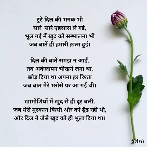 Quote by Arti kadam - टूटे दिल की भनक भी
सारे–सारे एहसास ले गई,
भूल गई मैं खुद को सम्भालना भी
जब बातें ही हमारी ख़त्म हुई।

दिल की बातें समझ न आईं,
तब अकेलापन चीखने लगा था,
छोड़ दिया था अपना हर रिश्ता
जब बात मेरे भरोसे पर आ गई थी।

खामोशियों में खुद से ही दूर चली,
जब मेरी मुस्कान किसी और को ढूँढ रही थी,
और दिल ने जैसे खुद को ही भुला दिया था। - Made using Quotes Creator App, Post Maker App