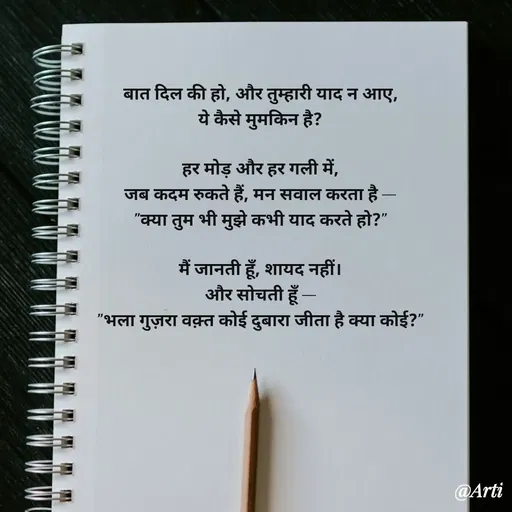 Quote by Arti kadam - 

बात दिल की हो, और तुम्हारी याद न आए,
ये कैसे मुमकिन है?

हर मोड़ और हर गली में,
जब कदम रुकते हैं, मन सवाल करता है —
"क्या तुम भी मुझे कभी याद करते हो?"

मैं जानती हूँ, शायद नहीं।
और सोचती हूँ —
"भला गुज़रा वक़्त कोई दुबारा जीता है क्या कोई?"
 - Made using Quotes Creator App, Post Maker App