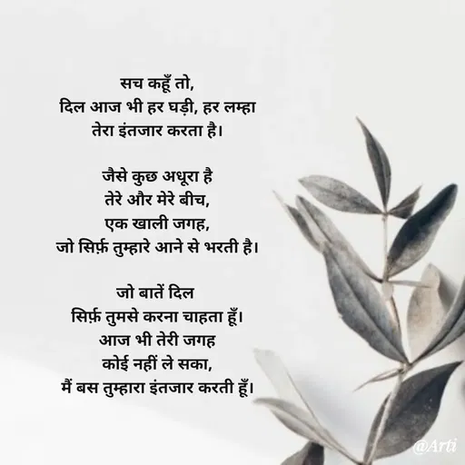 Quote by Arti kadam - सच कहूँ तो,
दिल आज भी हर घड़ी, हर लम्हा
तेरा इंतजार करता है।

जैसे कुछ अधूरा है
तेरे और मेरे बीच,
एक खाली जगह,
जो सिर्फ़ तुम्हारे आने से भरती है।

जो बातें दिल 
सिर्फ़ तुमसे करना चाहता हूँ।
आज भी तेरी जगह
कोई नहीं ले सका,
मैं बस तुम्हारा इंतजार करती हूँ। - Made using Quotes Creator App, Post Maker App