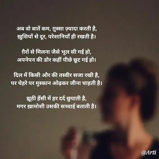 Quote by Arti kadam - अब वो बातें कम, ग़ुस्सा ज़्यादा करती है,
ख़ुशियों से दूर, परेशानियाँ ही रखती है।

ग़ैरों से मिलना जैसे भूल सी गई हो,
अपनेपन की डोर कहीं पीछे छूट गई हो।

दिल में किसी और की तस्वीर सजा रखी है,
पर चेहरे पर मुस्कान ओढ़कर जीना चाहती है।

झूठी हँसी में हर दर्द छुपाती है,
मगर ख़ामोशी उसकी सच्चाई बताती है। - Made using Quotes Creator App, Post Maker App
