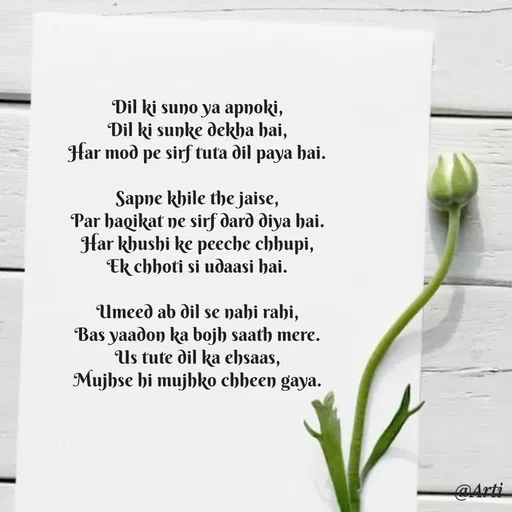 Quote by Arti kadam - Dil ki suno ya apnoki,
Dil ki sunke dekha hai,
Har mod pe sirf tuta dil paya hai.

Sapne khile the jaise,
Par haqikat ne sirf dard diya hai.
Har khushi ke peeche chhupi,
Ek chhoti si udaasi hai.

Umeed ab dil se nahi rahi,
Bas yaadon ka bojh saath mere.
Us tute dil ka ehsaas,
Mujhse hi mujhko chheen gaya. - Made using Quotes Creator App, Post Maker App