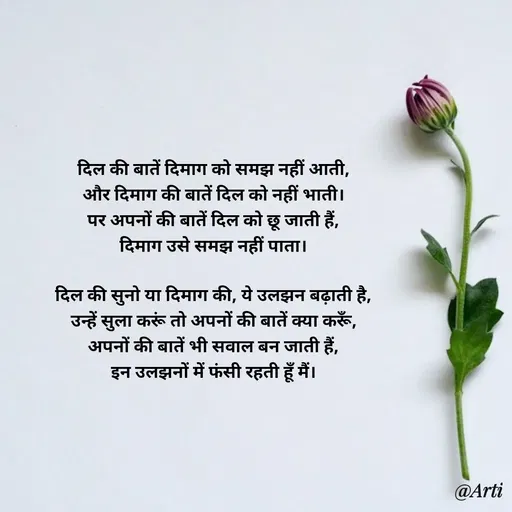 Quote by Arti kadam - दिल की बातें दिमाग को समझ नहीं आती,
और दिमाग की बातें दिल को नहीं भाती।
पर अपनों की बातें दिल को छू जाती हैं,
दिमाग उसे समझ नहीं पाता।

दिल की सुनो या दिमाग की, ये उलझन बढ़ाती है,
उन्हें सुला करूं तो अपनों की बातें क्या करूँ,
अपनों की बातें भी सवाल बन जाती हैं,
इन उलझनों में फंसी रहती हूँ मैं। - Made using Quotes Creator App, Post Maker App
