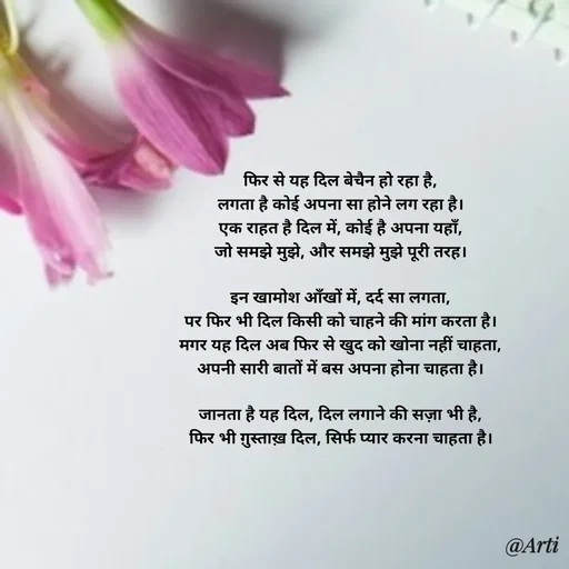 Quote by Arti kadam - फिर से यह दिल बेचैन हो रहा है,
लगता है कोई अपना सा होने लग रहा है।
एक राहत है दिल में, कोई है अपना यहाँ,
जो समझे मुझे, और समझे मुझे पूरी तरह।

इन खामोश आँखों में, दर्द सा लगता,
पर फिर भी दिल किसी को चाहने की मांग करता है।
मगर यह दिल अब फिर से खुद को खोना नहीं चाहता,
अपनी सारी बातों में बस अपना होना चाहता है।

जानता है यह दिल, दिल लगाने की सज़ा भी है,
फिर भी ग़ुस्ताख़ दिल, सिर्फ प्यार करना चाहता है। - Made using Quotes Creator App, Post Maker App