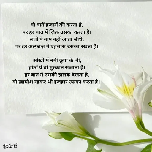 Quote by Arti kadam - 
वो बातें हज़ारों की करता है,
पर हर बात में ज़िक्र उसका करता है।
लबों पे नाम नहीं आता सीधे,
पर हर अल्फ़ाज़ में एहसास उसका रखता है।

आँखों में नमी छुपा के भी,
होठों पे वो मुस्कान सजाता है।
हर बात में उसकी झलक देखता है,
वो ख़ामोश रहकर भी इज़हार उसका करता है।  - Made using Quotes Creator App, Post Maker App