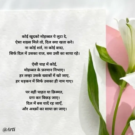 Quote by Arti kadam - कोई खुदको मोहब्बत पे लुटा दे,
ऐसा शख़्स मिले तो, दिल क्या खता करे।
ना कोई शर्त, ना कोई वादा,
सिर्फ दिल में उसका राज, बस उसी का साया रहे।

ऐसी चाह में कोई,
मोहब्बत के फ़रमान निभाए।
हर लम्हा उसके ख्वाबों में खो जाए,
हर धड़कन में सिर्फ उसका ही नाम गाए।

पर वही चाहत या क़िस्मत,
दगा कर बिछड़ जाए।
दिल में बस यादें रह जाएँ,
और अश्क़ों का साया छा जाए। - Made using Quotes Creator App, Post Maker App