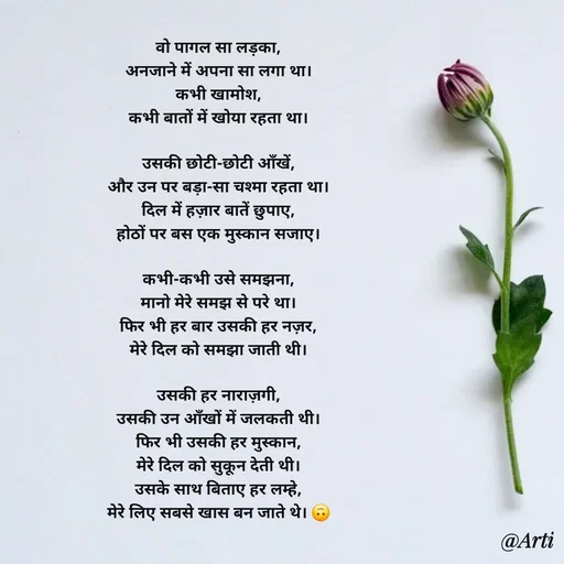 Quote by Arti kadam - वो पागल सा लड़का,
अनजाने में अपना सा लगा था।
कभी खामोश,
कभी बातों में खोया रहता था।

उसकी छोटी-छोटी आँखें,
और उन पर बड़ा-सा चश्मा रहता था।
दिल में हज़ार बातें छुपाए,
होठों पर बस एक मुस्कान सजाए।

कभी-कभी उसे समझना,
मानो मेरे समझ से परे था।
फिर भी हर बार उसकी हर नज़र,
मेरे दिल को समझा जाती थी।

उसकी हर नाराज़गी,
उसकी उन आँखों में जलकती थी।
फिर भी उसकी हर मुस्कान,
मेरे दिल को सुकून देती थी।
उसके साथ बिताए हर लम्हे,
मेरे लिए सबसे खास बन जाते थे। 🙃
 - Made using Quotes Creator App, Post Maker App