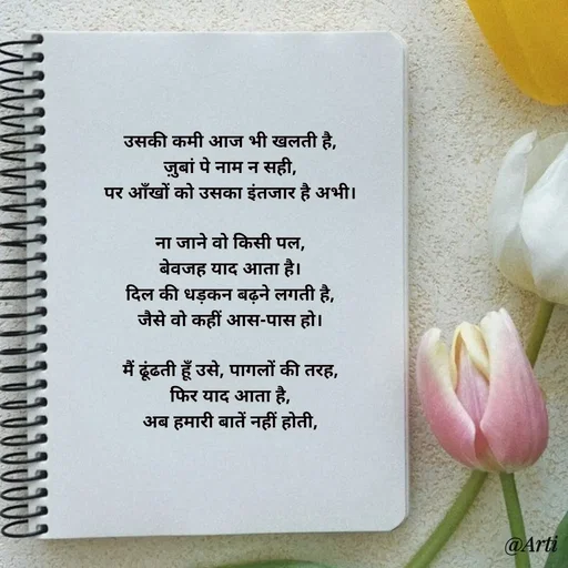 Quote by Arti kadam - उसकी कमी आज भी खलती है,
ज़ुबां पे नाम न सही,
पर आँखों को उसका इंतजार है अभी।

ना जाने वो किसी पल,
बेवजह याद आता है।
दिल की धड़कन बढ़ने लगती है,
जैसे वो कहीं आस-पास हो।

मैं ढूंढती हूँ उसे, पागलों की तरह,
फिर याद आता है,
अब हमारी बातें नहीं होती,

 - Made using Quotes Creator App, Post Maker App