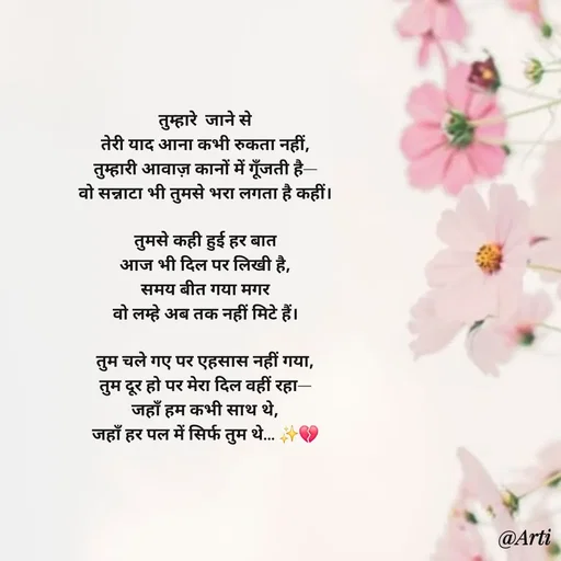 Quote by Arti kadam - तुम्हारे  जाने से
तेरी याद आना कभी रुकता नहीं,
तुम्हारी आवाज़ कानों में गूँजती है—
वो सन्नाटा भी तुमसे भरा लगता है कहीं।

तुमसे कही हुई हर बात
आज भी दिल पर लिखी है,
समय बीत गया मगर
वो लम्हे अब तक नहीं मिटे हैं।

तुम चले गए पर एहसास नहीं गया,
तुम दूर हो पर मेरा दिल वहीं रहा—
जहाँ हम कभी साथ थे,
जहाँ हर पल में सिर्फ तुम थे… ✨💔 - Made using Quotes Creator App, Post Maker App