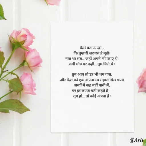 Quote by Arti kadam - कैसे बताऊं उसे…
कि तुम्हारी ज़रूरत है मुझे।
नया था सब… जहाँ अपने भी पराए थे,
उसी मोड़ पर कहीं… तुम मिले थे।

तुम आए तो डर भी थम गया,
और दिल को एक अपना सा सहारा मिल गया।
शब्दों में कह नहीं पाती मैं,
पर हर लफ़्ज़ यही कहते हैं —
तुम हो… तो कोई अपना है। - Made using Quotes Creator App, Post Maker App