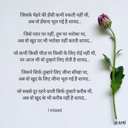 Quote by Arti kadam - जिसके चेहरे की हँसी कभी रुकती नहीं थी,
अब वो हँसना भूल गई है शायद…

जिसे प्यार पर नहीं, तुम पर भरोसा था,
अब वो खुद पर भी भरोसा नहीं करती शायद…

जो कभी किसी चीज़ या किसी के लिए रोई नहीं थी,
पर आज भी वो तुम्हारे लिए रोती है शायद…

जिसने सिर्फ तुम्हारे लिए जीना सीखा था,
अब वो खुद के लिए जीना भूल गई है शायद…

जो सबसे दूर रहने वाली सिर्फ तुम्हारे करीब थी,
अब वो खुद के भी करीब नहीं है शायद…

I missed - Made using Quotes Creator App, Post Maker App