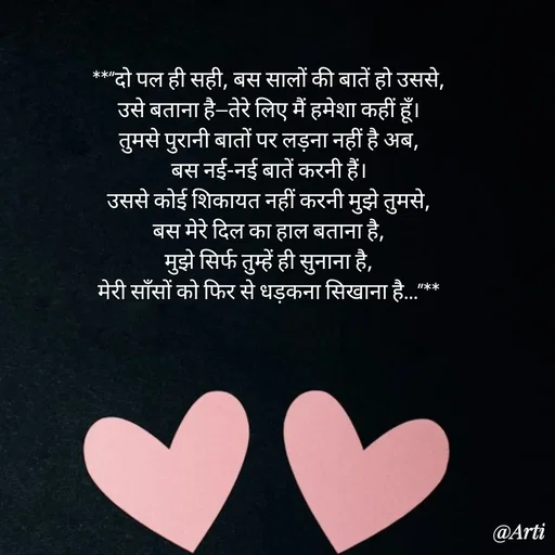 Quote by Arti kadam - **“दो पल ही सही, बस सालों की बातें हो उससे,
उसे बताना है—तेरे लिए मैं हमेशा कहीं हूँ।
तुमसे पुरानी बातों पर लड़ना नहीं है अब,
बस नई-नई बातें करनी हैं।
उससे कोई शिकायत नहीं करनी मुझे तुमसे,
बस मेरे दिल का हाल बताना है,
मुझे सिर्फ तुम्हें ही सुनाना है,
मेरी साँसों को फिर से धड़कना सिखाना है…”** - Made using Quotes Creator App, Post Maker App