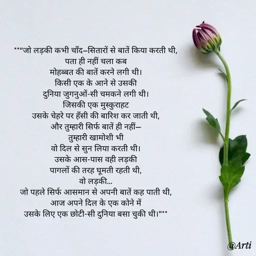 Quote by Arti kadam - **“जो लड़की कभी चाँद–सितारों से बातें किया करती थी,
पता ही नहीं चला कब
मोहब्बत की बातें करने लगी थी।
किसी एक के आने से उसकी
दुनिया जुगनुओं-सी चमकने लगी थी।
जिसकी एक मुस्कुराहट
उसके चेहरे पर हँसी की बारिश कर जाती थी,
और तुम्हारी सिर्फ बातें ही नहीं—
तुम्हारी खामोशी भी
वो दिल से सुन लिया करती थी।
उसके आस-पास वही लड़की
पागलों की तरह घूमती रहती थी,
वो लड़की…
जो पहले सिर्फ आसमान से अपनी बातें कह पाती थी,
आज अपने दिल के एक कोने में
उसके लिए एक छोटी-सी दुनिया बसा चुकी थी।”** - Made using Quotes Creator App, Post Maker App
