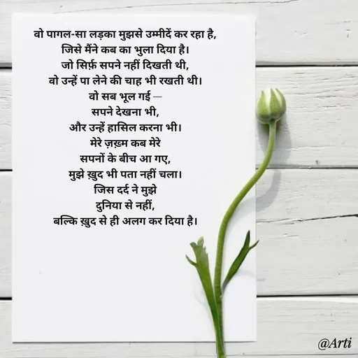 Quote by Arti kadam - वो पागल-सा लड़का मुझसे उम्मीदें कर रहा है,
जिसे मैंने कब का भुला दिया है।
जो सिर्फ़ सपने नहीं दिखती थी,
वो उन्हें पा लेने की चाह भी रखती थी।
वो सब भूल गई —
सपने देखना भी,
और उन्हें हासिल करना भी।
मेरे ज़ख़्म कब मेरे
सपनों के बीच आ गए,
मुझे ख़ुद भी पता नहीं चला।
जिस दर्द ने मुझे
दुनिया से नहीं,
बल्कि ख़ुद से ही अलग कर दिया है। - Made using Quotes Creator App, Post Maker App