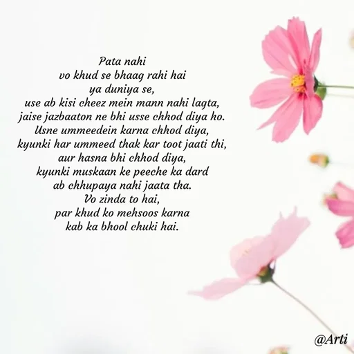 Quote by Arti kadam - Pata nahi
vo khud se bhaag rahi hai
ya duniya se,
use ab kisi cheez mein mann nahi lagta,
jaise jazbaaton ne bhi usse chhod diya ho.
Usne ummeedein karna chhod diya,
kyunki har ummeed thak kar toot jaati thi,
aur hasna bhi chhod diya,
kyunki muskaan ke peeche ka dard
ab chhupaya nahi jaata tha.
Vo zinda to hai,
par khud ko mehsoos karna
kab ka bhool chuki hai. - Made using Quotes Creator App, Post Maker App