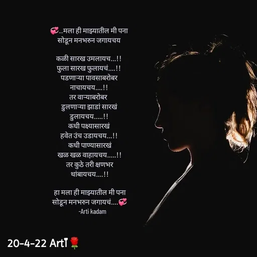Quote by Arti kadam - 💞...मला ही माझ्यातील मी पना
सोडून मनभरुन जगायचय

कळी सारख उमलायच...!!
फुला सारख फुलायचं....!!
पडणाऱ्या पावसाबरोबर
नाचायचय....!!
तर वाऱ्याबरोबर 
डुलणाऱ्या झाडां सारखं
डुलायचय.....!!
कधी पक्ष्यासारखं
हवेत उंच उडायचय...!!
 कधी पाण्यासारखं
 खळ खळ वाहायचय.....!!
 तर कुठे तरी क्षणभर
 थांबायचय....!!
 
 हा मला ही माझ्यातील मी पना
 सोडून मनभरुन जगायचं....💞
     -Arti kadam - Made using Quotes Creator App, Post Maker App
