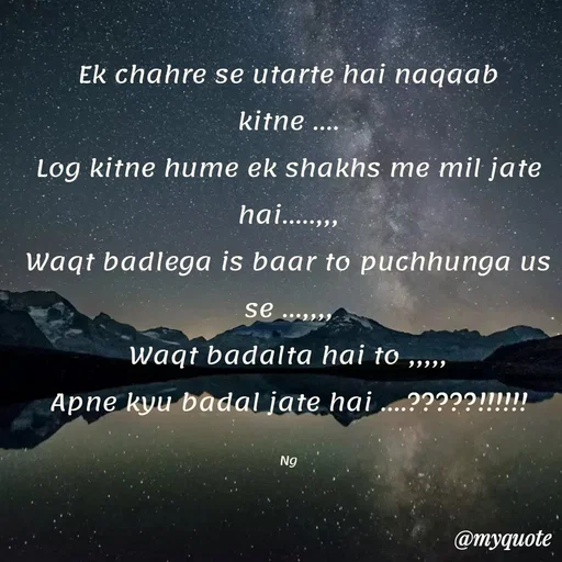 Quote by ❤️ - Ek chahre se utarte hai naqaab kitne ....
Log kitne hume ek shakhs me mil jate hai.....,,,
Waqt badlega is baar to puchhunga us se ...,,,,
Waqt badalta hai to ,,,,,
Apne kyu badal jate hai ....?????!!!!!!

Ng - Made using Quotes Creator App, Post Maker App