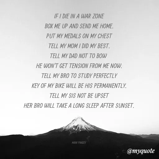 Quote by Megha Pandey - IF I DIE IN A WAR ZONE
BOX ME UP AND SEND ME HOME.
PUT MY MEDALS ON MY CHEST
TELL MY MOM I DID MY BEST.
TELL MY DAD NOT TO BOW
HE WON'T GET TENSION FROM ME NOW.
TELL MY BRO TO STUDY PERFECTLY
KEY OF MY BIKE WILL BE HIS PERMANENTLY.
TELL MY SIS NOT BE UPSET
HER BRO WILL TAKE A LONG SLEEP AFTER SUNSET.
MAHI PANDEY
@myquote
 - Made using Quotes Creator App, Post Maker App