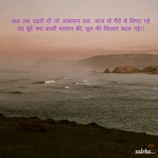 Quote by Saleha Ansari - कल तक उड़ती थी जो आसमान तक, आज वो पैरों से लिपट गई
चंद बूंदे क्या बरसी बरसात की, धूल की फितरत बदल गई!! - Made using Quotes Creator App, Post Maker App