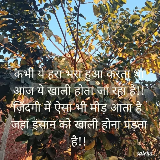 Quote by Saleha Ansari - कभी ये हरा भरा हुआ करता था
आज ये खाली होता जा रहा है!!
ज़िंदगी में ऐसा भी मोड़ आता है 
जहां इंसान को खाली होना पड़ता है!! - Made using Quotes Creator App, Post Maker App