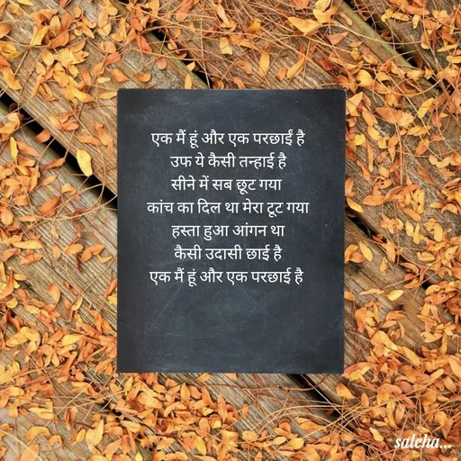 Quote by Saleha Ansari - एक मैं हूं और एक परछाईं है
उफ ये कैसी तन्हाई है
सीने में सब छूट गया 
कांच का दिल था मेरा टूट गया
हस्ता हुआ आंगन था
कैसी उदासी छाई है
एक मैं हूं और एक परछाई है  - Made using Quotes Creator App, Post Maker App