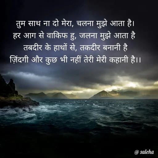 Quote by Saleha Ansari - तुम साथ ना दो मेरा, चलना मुझे आता है।
हर आग से वाकिफ हु, जलना मुझे आता है 
तबदीर के हाथों से, तकदीर बनानी है
ज़िंदगी और कुछ भी नहीं तेरी मेरी कहानी है।। - Made using Quotes Creator App, Post Maker App