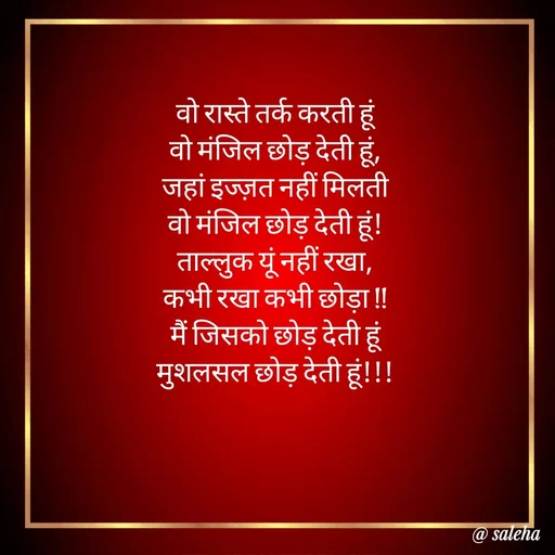 Quote by Saleha Ansari - वो रास्ते तर्क करती हूं
वो मंजिल छोड़ देती हूं,
जहां इज्ज़त नहीं मिलती
वो मंजिल छोड़ देती हूं!
ताल्लुक यूं नहीं रखा,
कभी रखा कभी छोड़ा !!
मैं जिसको छोड़ देती हूं
मुशलसल छोड़ देती हूं!!!

 - Made using Quotes Creator App, Post Maker App