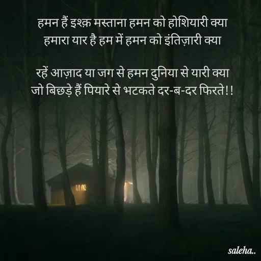 Quote by Saleha Ansari - 
हमन हैं इश्क़ मस्ताना हमन को होशियारी क्या
हमारा यार है हम में हमन को इंतिज़ारी क्या

रहें आज़ाद या जग से हमन दुनिया से यारी क्या
जो बिछड़े हैं पियारे से भटकते दर-ब-दर फिरते!!

 - Made using Quotes Creator App, Post Maker App