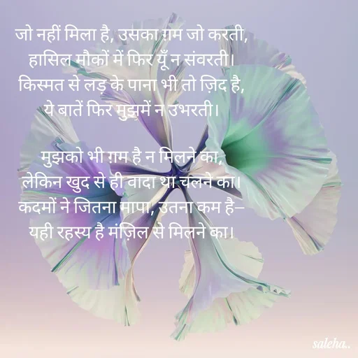 Quote by Saleha Ansari - जो नहीं मिला है, उसका ग़म जो करती,
हासिल मौकों में फिर यूँ न संवरती।
किस्मत से लड़ के पाना भी तो ज़िद है,
ये बातें फिर मुझमें न उभरती।

मुझको भी ग़म है न मिलने का,
लेकिन खुद से ही वादा था चलने का।
कदमों ने जितना मापा, उतना कम है—
यही रहस्य है मंज़िल से मिलने का।
 - Made using Quotes Creator App, Post Maker App