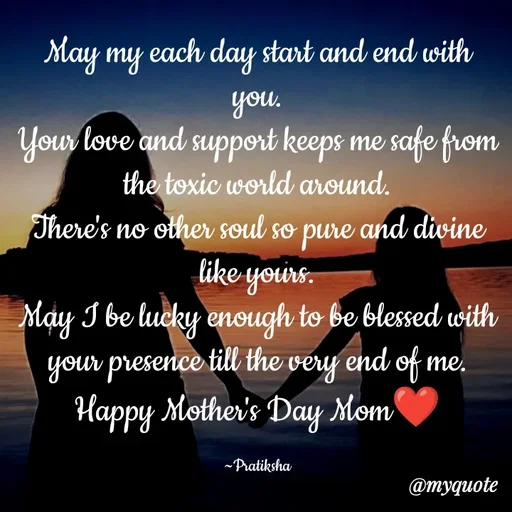 Quote by Pratiksha - May my each day start and end with you.
Your love and support keeps me safe from the toxic world around.
There's no other soul so pure and divine like yours.
May I be lucky enough to be blessed with your presence till the very end of me.
Happy Mother's Day Mom❤️

~Pratiksha - Made using Quotes Creator App, Post Maker App