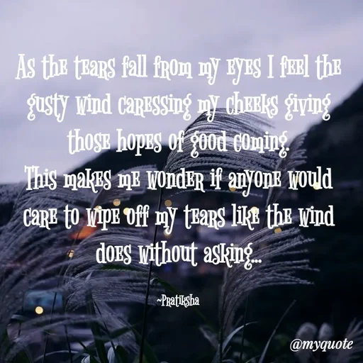 Quote by Pratiksha - As the tears fall from my eyes I feel the gusty wind caressing my cheeks giving those hopes of good coming.
This makes me wonder if anyone would care to wipe off my tears like the wind does without asking...

~Pratiksha - Made using Quotes Creator App, Post Maker App