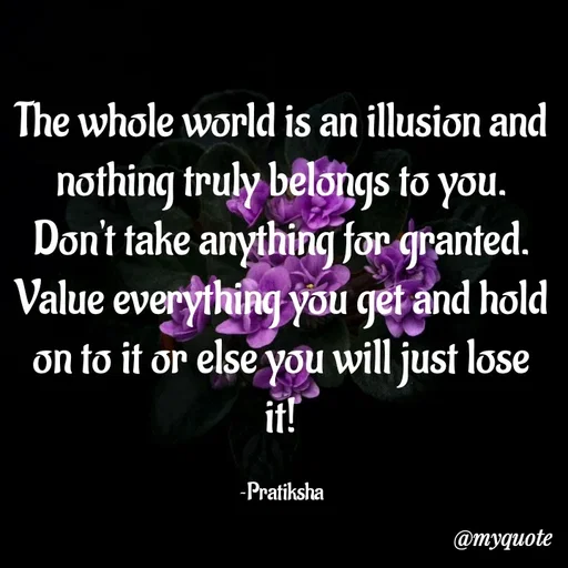 Quote by Pratiksha - The whole world is an illusion and nothing truly belongs to you.
Don't take anything for granted.
Value everything you get and hold on to it or else you will just lose it!

~Pratiksha - Made using Quotes Creator App, Post Maker App