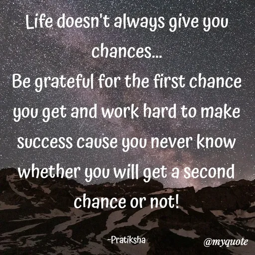 Quote by Pratiksha - Life doesn't always give you chances...
Be grateful for the first chance you get and work hard to make success cause you never know whether you will get a second chance or not!

~Pratiksha - Made using Quotes Creator App, Post Maker App