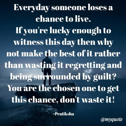 Quote by Pratiksha - Everyday someone loses a chance to live.
If you're lucky enough to witness this day then why not make the best of it rather than wasting it regretting and being surrounded by guilt?
You are the chosen one to get this chance, don't waste it!

~Pratiksha - Made using Quotes Creator App, Post Maker App