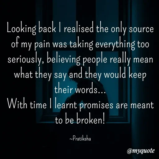 Quote by Pratiksha - Looking back I realised the only source of my pain was taking everything too seriously, believing people really mean what they say and they would keep their words...
With time I learnt promises are meant to be broken!

~Pratiksha - Made using Quotes Creator App, Post Maker App