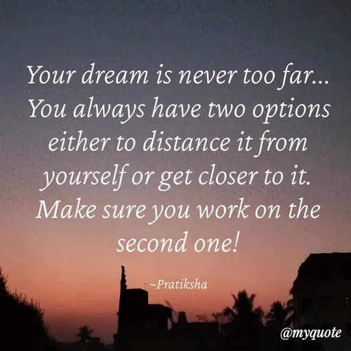 Quote by Pratiksha - Your dream is never too far...
You always have two options either to distance it from yourself or get closer to it.
Make sure you work on the second one!

~Pratiksha - Made using Quotes Creator App, Post Maker App