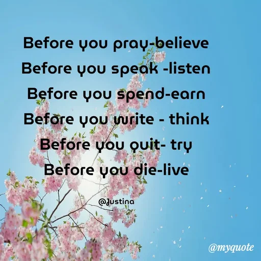 Quote by justina - Before you pray-believe
Before you speak -listen
Before you spend-earn
Before you write - think
Before you quit- try
Before you die-live

@Justina - Made using Quotes Creator App, Post Maker App