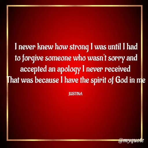 Quote by justina - I never knew how strong I was until I had to forgive someone who wasn't sorry and accepted an apology I never received 
That was because I have the spirit of God in me

JUSTINA  - Made using Quotes Creator App, Post Maker App