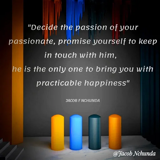 Quote by JACOB NCHUNDA - "Decide the passion of your passionate, promise yourself to keep in touch with him, 
he is the only one to bring you with practicable happiness"

JACOB F NCHUNDA - Made using Quotes Creator App, Post Maker App