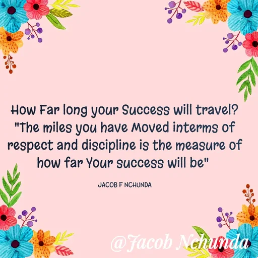 Quote by JACOB NCHUNDA - How Far long your Success will travel?
"The miles you have Moved interms of respect and discipline is the measure of how far Your success will be" 

JACOB F NCHUNDA - Made using Quotes Creator App, Post Maker App